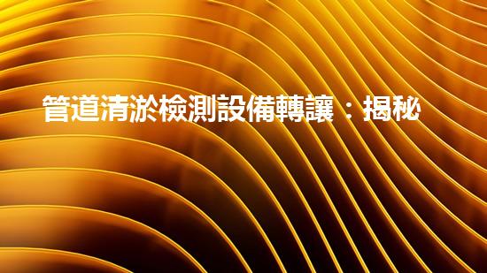 管道清淤檢測設備轉讓：揭秘行業(yè)黑幕，解鎖驚人發(fā)現！